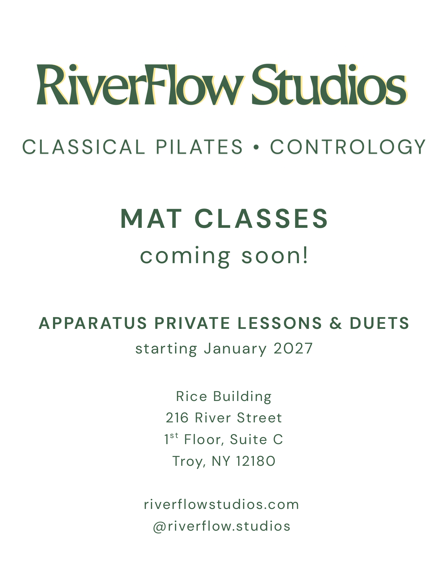 The image is text, which says: RiverFlow Studios. Classical Pilates, Contrology.
                Mat Classes coming soon! Apparatus Private Lessons & Duets starting January 2027.
                Rice Building, 216 River Street, 1st Floor Suite C, Troy, NY, 12180.
                riverflowstudios.com @riverflow.studios